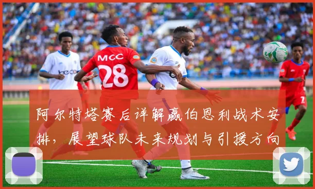 阿尔特塔赛后详解赢伯恩利战术安排，展望球队未来规划与引援方向