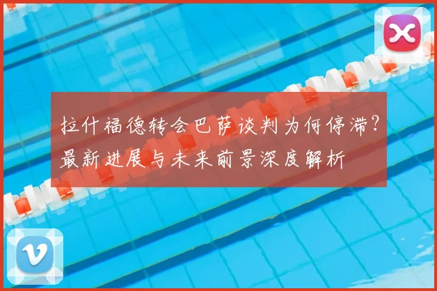 拉什福德转会巴萨谈判为何停滞？最新进展与未来前景深度解析